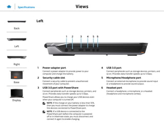 1 2 4 5
3 6
1 Power-adapter port
Connect a power adapter to provide power to your
computer and charge the battery.
2 Security-cable slot
Connect a security cable to prevent unauthorized
movement of your computer.
3 USB 3.0 port with PowerShare
Connect peripherals such as storage devices, printers, and
so on. Provides data transfer speeds up to 5 Gbps.
PowerShare allows you to charge your USB devices even
when your computer is turned off.
NOTE: If the charge on your battery is less than 10%,
then you must connect the power adapter to charge
the devices connected to PowerShare port.
NOTE: If a USB device is connected to the
PowerShare port before the computer is powered
off or in Hibernate state, you must disconnect and
connect it again to enable charging.
4 USB 3.0 port
Connect peripherals such as storage devices, printers, and
so on. Provides data transfer speeds up to 5 Gbps.
5 Microphone/Headphone port
Connect an external microphone to provide sound input
or a headphone to provide sound output.
6 Headset port
Connect a headphone, a microphone, or a headset
(headphone and microphone combo).
Views
Specifications
Back
Left
Right
Base
Display
Left
 
