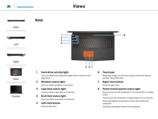 2
3
1
7
4
6
5
1 Hard-drive activity light
Turns on when the computer reads from or writes to the
hard drive.
2 Wireless-status light
Turns on when wireless is turned on.
3 Caps-lock status light
Turns on when caps‑lock is turned on.
4 Num-lock status light
Turns on when num‑lock is turned on.
5 Left-click button.
Press to left-click.
6 Touch pad
Move your finger on the touch pad to move the mouse
pointer. Tap to left-click.
7 Right-click button
Press to right-click.
8 Power button/power-status light
Press to turn on the computer if it is turned off or in sleep
state.
Press to put the computer in sleep state if it is turned on.
Press and hold for 4 seconds to force shut‑down the
computer.
Indicates the power‑state of the computer.
8
Views
Specifications
Back
Left
Right
Base
Display
Base
 