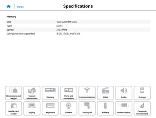 Specifications
Views
System
information
Memory
Ports and
connectors
Dimensions and
weight
Computer
environment
Storage
Touch pad Power adapter
Camera
Communications
Battery
Video Audio
Display
Media-card
reader
Keyboard
Memory
Slot Two SODIMM slots
Type DDR4
Speed 2133 MHz
Configurations supported 8 GB, 12 GB, and 16 GB
 