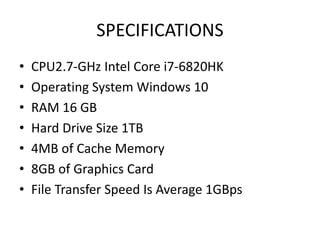 SPECIFICATIONS
• CPU2.7-GHz Intel Core i7-6820HK
• Operating System Windows 10
• RAM 16 GB
• Hard Drive Size 1TB
• 4MB of Cache Memory
• 8GB of Graphics Card
• File Transfer Speed Is Average 1GBps
 
