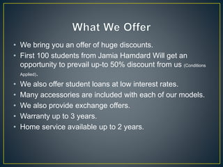 • We bring you an offer of huge discounts.
• First 100 students from Jamia Hamdard Will get an
opportunity to prevail up-to 50% discount from us (Conditions
Applied).
• We also offer student loans at low interest rates.
• Many accessories are included with each of our models.
• We also provide exchange offers.
• Warranty up to 3 years.
• Home service available up to 2 years.
 