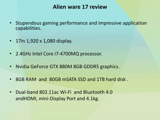 Alien ware 17 review
• Stupendous gaming performance and Impressive application
capabilities.
• 17in 1,920 x 1,080 display.
• 2.4GHz Intel Core i7-4700MQ processor.
• Nvidia GeForce GTX 880M 8GB GDDR5 graphics.
• 8GB RAM and 80GB mSATA SSD and 1TB hard disk .
• Dual-band 802.11ac Wi-Fi and Bluetooth 4.0
andHDMI, mini-Display Port and 4.1kg.
 