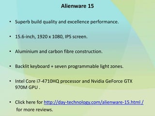 • Superb build quality and excellence performance.
• 15.6-inch, 1920 x 1080, IPS screen.
• Aluminium and carbon fibre construction.
• Backlit keyboard + seven programmable light zones.
• Intel Core i7-4710HQ processor and Nvidia GeForce GTX
970M GPU .
• Click here for http://day-technology.com/alienware-15.html /
for more reviews.
Alienware 15
 