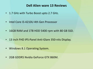 Dell Alien ware 13 Reviews
• 1.7 GHz with Turbo Boost upto 2.7 GHz.
• Intel Core i5-4210U 4th Gen Processor
• 16GB RAM and 1TB HDD 5400 rpm with 80 GB SSD.
• 13 inch FHD IPS-Panel Anti-Glare 350-nits Display.
• Windows 8.1 Operating System.
• 2GB GDDR5 Nvidia GeForce GTX 860M.
 