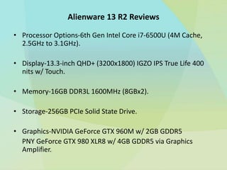 Alienware 13 R2 Reviews
• Processor Options-6th Gen Intel Core i7-6500U (4M Cache,
2.5GHz to 3.1GHz).
• Display-13.3-inch QHD+ (3200x1800) IGZO IPS True Life 400
nits w/ Touch.
• Memory-16GB DDR3L 1600MHz (8GBx2).
• Storage-256GB PCIe Solid State Drive.
• Graphics-NVIDIA GeForce GTX 960M w/ 2GB GDDR5
PNY GeForce GTX 980 XLR8 w/ 4GB GDDR5 via Graphics
Amplifier.
 