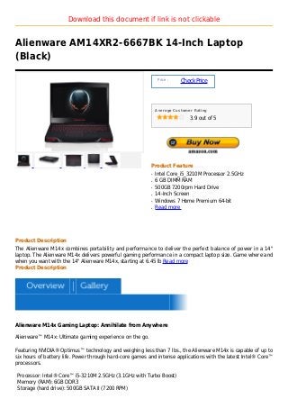 Download this document if link is not clickable


Alienware AM14XR2-6667BK 14-Inch Laptop
(Black)

                                                               Price :
                                                                         Check Price



                                                              Average Customer Rating

                                                                             3.9 out of 5




                                                          Product Feature
                                                          q   Intel Core_i5_3210M Processor 2.5GHz
                                                          q   6 GB DIMM RAM
                                                          q   500GB 7200rpm Hard Drive
                                                          q   14-Inch Screen
                                                          q   Windows 7 Home Premium 64-bit
                                                          q   Read more




Product Description
The Alienware M14x combines portability and performance to deliver the perfect balance of power in a 14"
laptop. The Alienware M14x delivers powerful gaming performance in a compact laptop size. Game where and
when you want with the 14" Alienware M14x, starting at 6.45 lb Read more
Product Description




Alienware M14x Gaming Laptop: Annihilate from Anywhere

Alienware™ M14x: Ultimate gaming experience on the go.

Featuring NVIDIA® Optimus™ technology and weighing less than 7 lbs., the Alienware M14x is capable of up to
six hours of battery life. Power through hard-core games and intense applications with the latest Intel® Core™
processors.

Processor: Intel® Core™ i5-3210M 2.5GHz (3.1GHz with Turbo Boost)
Memory (RAM): 6GB DDR3
Storage (hard drive): 500GB SATA II (7200 RPM)
 