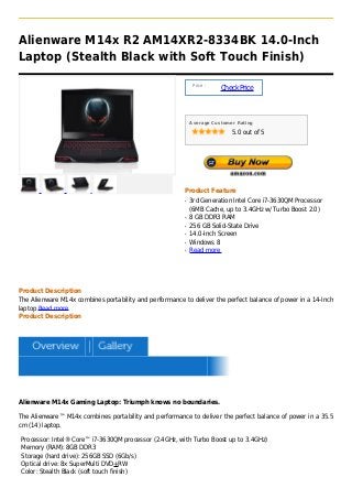 Alienware M14x R2 AM14XR2-8334BK 14.0-Inch
Laptop (Stealth Black with Soft Touch Finish)

                                                              Price :
                                                                        Check Price



                                                             Average Customer Rating

                                                                            5.0 out of 5




                                                         Product Feature
                                                         q   3rd Generation Intel Core i7-3630QM Processor
                                                             (6MB Cache, up to 3.4GHz w/ Turbo Boost 2.0)
                                                         q   8 GB DDR3 RAM
                                                         q   256 GB Solid-State Drive
                                                         q   14.0-Inch Screen
                                                         q   Windows 8
                                                         q   Read more




Product Description
The Alienware M14x combines portability and performance to deliver the perfect balance of power in a 14-Inch
laptop Read more
Product Description




Alienware M14x Gaming Laptop: Triumph knows no boundaries.

The Alienware™ M14x combines portability and performance to deliver the perfect balance of power in a 35.5
cm (14) laptop.

Processor: Intel® Core™ i7-3630QM processor (2.4GHz, with Turbo Boost up to 3.4GHz)
Memory (RAM): 8GB DDR3
Storage (hard drive): 256GB SSD (6Gb/s)
Optical drive: 8x SuperMulti DVD+RW
Color: Stealth Black (soft touch finish)
 