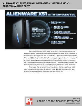 APRIL 2013
A PRINCIPLED TECHNOLOGIES TEST REPORT
Commissioned by Dell Inc.
ALIENWARE X51 PERFORMANCE COMPARISON: SAMSUNG SSD VS.
TRADITIONAL HARD DRIVE
Gamers, who demand high levels of performance from their computers, reap
enormous benefits from the increased speed that solid-state drives (SSDs) can deliver. In
the Principled Technologies (PT) labs, we conducted a series of performance tests on the
Alienware X51 desktop, which Dell calls “a one-stop gaming and entertainment system.”
We tested two configurations that were identical except for the storage—one system
had a traditional spindle hard drive and the other had a Samsung SSD. Our findings? The
Samsung SSD-based Alienware X51 achieved superior performance across the board.
This means that for an additional investment of only an additional $250,
users could enjoy this increased performance, faster boot and shutdown times, and a
dramatically improved gaming experience with the Samsung SSD.
 