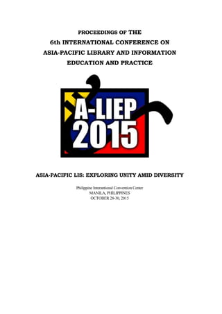 PROCEEDINGS OF THE
6th INTERNATIONAL CONFERENCE ON
ASIA-PACIFIC LIBRARY AND INFORMATION
EDUCATION AND PRACTICE
ASIA-PACIFIC LIS: EXPLORING UNITY AMID DIVERSITY
Philippine Interantional Convention Center
MANILA, PHILIPPINES
OCTOBER 28-30, 2015
 