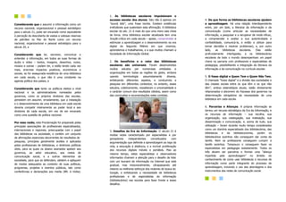 Considerando que o assumir a informação como um
recurso nacional, organizacional e pessoal estratégico
para o século 21, pode ser encarado como equivalente
à perceção da descoberta de vastas e valiosas reservas
de petróleo no Mar do Norte como um recurso
nacional, organizacional e pessoal estratégico para o
século 20, e
Considerando que ler, escrever, comunicar e
entender a informação, em todos as suas formas de
áudio e vídeo – textos, imagens, desenhos, vozes,
música e outras – podem ter, e estão tendo cada vez
mais, enormes impactos positivos, económicos e
sociais, se for assegurada existência de uma biblioteca
em cada escola, o que não é uma constante na
agenda política dos países, e
Considerando que tanto os políticos eleitos a nível
nacional e os administradores nomeados pelos
governos, como os próprios diretores das escolas,
persistem em assumir, erradamente, que a instalação
e o desenvolvimento de uma biblioteca em cada escola
deveria competir inteiramente ao poder local e aos
diretores de cada escola, em vez de ser encarado
como uma questão de política nacional.
Por essa razão, esta Proclamação foi preparada pelas
principais associações de profissionais especializados,
internacionais e regionais, preocupadas com o papel
das bibliotecas na sociedade, e contém um conjunto
de afirmações essenciais decorrentes de resultados de
pesquisa, princípios geralmente aceites e aplicados
pelos profissionais de bibliotecas, e diretrizes políticas
úteis, para as quais os abaixo assinados apelam aos
governos, ao setor educativo, aos meios de
comunicação social, e a outros elementos da
sociedade, para que os defendam, adotem e apliquem
de modos adequados ao contexto de suas políticas,
programas, projetos e eventos públicos, tais como
conferências e declarações aos media (BR: à mídia).
1. As bibliotecas escolares impulsionam o
sucesso escolar dos alunos. Isto não é apenas um
”sound bite”, uma frase bonita. Existem evidências
irrefutáveis que sustentam esta afirmação. A biblioteca
escolar do séc. 21 é mais do que uma mera sala cheia
de livros. Uma biblioteca escolar atualizada tem uma
função crítica em cada escola – apoiar, comprometer e
estimular a aprendizagem e o desenvolvimento na era
digital do Segundo Milénio em que vivemos,
aprendemos e trabalhamos, e a que muitos chamam a
Sociedade de Informação Global.
2. Os benefícios e o valor das bibliotecas
escolares são universais. Foram desenvolvidos
muitos estudos por numerosas entidades e
organizações em todas as regiões do globo, embora
usando terminologia assumidamente diversa,
enfatizando diferentes aspetos, e conduzindo a
pesquisa em diferentes contextos; no entanto, esses
estudos, coletivamente, ressaltaram a universalidade e
o carácter comum dos resultados obtidos, assim como
das conclusões e recomendações neles contidas.
3. Desafios da Era da Informação. O século 21 é
muitas vezes caracterizado por especialistas e por
pensadores independentes conceituados com
argumentação que defende a aprendizagem ao logo da
vida, a educação à distância, e a incrível proliferação
dos recursos digitais móveis e portáteis. Mas ao
mesmo tempo, estes especialistas e observadores
informados chamam a atenção para o desafio de lidar
com um tsunami de informação na Internet que está
gradual, mas inexoravelmente, ultrapassando até
mesmo os melhores esforços dos motores de busca do
Google, e enfatizando a necessidade de bibliotecas
profissionais e de especialistas de informação
(bibliotecários) nas escolas para fazer frente a esses
desafios.
4. De que forma as bibliotecas escolares ajudam
a aprendizagem. Há uma relação interdependente
entre, por um lado, a literacia da informação e da
comunicação (como articular as necessidades de
informação, a pesquisar e a recuperar de modo eficaz,
a compreender e avaliar a sua autenticidade e
confiabilidade, comunicá-la, e então a utilizar para
tomar decisões e resolver problemas), e, por outro
lado, as bibliotecas escolares. Elas estão
profundamente interligadas, e os bibliotecários
escolares de todo o mundo desempenham um papel
chave na parceria com professores e especialistas de
pedagogia, possibilitando a integração da literacia da
informação e da comunicação no currículo escolar.
5. O fosso digital e Quem Tem e Quem Não Tem.
O chamado “fosso digital” e a divisão das sociedades e
das classes sociais entre os que têm e os que não
têm”, ambos estereótipos atuais, estão diretamente
relacionados e decorrem do fracasso dos governos na
determinação obrigatória da necessidade de uma
biblioteca em cada escola.
6. Parcerias e Alianças. A própria informação se
tornou um recurso estratégico da Era da Informação, e
os recursos de informação – sua recolha, sua
organização, sua catalogação, sua indexação, sua
disseminação e comunicação, e, acima de tudo, sua
utilização – foram durante muito tempo considerados
como um domínio especializado dos bibliotecários, das
bibliotecas e da biblioteconomia, porém os
bibliotecários sozinhos não conseguem dar conta da
tarefa. Nem os professores conseguem cumprir a
tarefa sozinhos. Tampouco o conseguem fazer os
especialistas em pedagogia isoladamente. Todos os
três devem ser parceiros e formar uma “aliança
tripartida pela aprendizagem” no âmbito do
conhecimento de como usar bibliotecas e recursos de
informação como parte integrante do processo de
aprendizagem, incluindo o uso das abordagens e dos
instrumentos das redes de comunicação social.
 