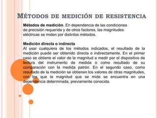 MÉTODOS DE MEDICIÓN DE RESISTENCIA
Métodos de medición. En dependencia de las condiciones
de precisión requerida y de otros factores, las magnitudes
eléctricas se miden por distintos métodos.
Medición directa o indirecta
Al usar cualquiera de los métodos indicados, el resultado de la
medición puede ser obtenido directa o indirectamente. En el primer
caso se obtiene el valor de la magnitud a medir por el dispositivo de
lectura del instrumento de medida o como resultado de su
comparación con la medida patrón. En el segundo caso, como
resultado de la medición se obtienen los valores de otras magnitudes,
con los que la magnitud que se mide se encuentra en una
dependencia determinada, previamente conocida.
 