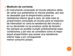  Medición de corriente
 El instrumento conectado al circuito eléctrico debe
de variar sus parámetros lo menos posible, por eso
es deseable que el amperímetro posea un
resistencia interior igual a cero, en este caso el
amperímetro conectado al circuito para la medición
de intensidad no varía la resistencia del circuito y
en su devanado no se produce caída de tensión.
No siempre es posible cumplir prácticamente esas
condiciones y por eso se considera como el mejor
aquel amperímetro que posee una resistencia
interior baja y por consiguiente
menor consumo propio.
 