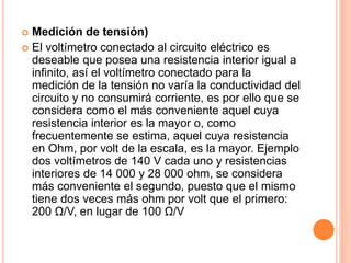  Medición de tensión)
 El voltímetro conectado al circuito eléctrico es
deseable que posea una resistencia interior igual a
infinito, así el voltímetro conectado para la
medición de la tensión no varía la conductividad del
circuito y no consumirá corriente, es por ello que se
considera como el más conveniente aquel cuya
resistencia interior es la mayor o, como
frecuentemente se estima, aquel cuya resistencia
en Ohm, por volt de la escala, es la mayor. Ejemplo
dos voltímetros de 140 V cada uno y resistencias
interiores de 14 000 y 28 000 ohm, se considera
más conveniente el segundo, puesto que el mismo
tiene dos veces más ohm por volt que el primero:
200 Ω/V, en lugar de 100 Ω/V
 