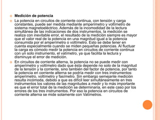  Medición de potencia
 La potencia en circuitos de corriente continua, con tensión y carga
constantes, puede ser medida mediante amperímetro y voltímetro de
sistema magnetoeléctrico. Además de la incomodidad de la lectura
simultánea de las indicaciones de dos instrumentos, la medición se
realiza con inevitable error, el resultado de la medición siempre es mayor
que el valor real de la potencia en una magnitud igual a la potencia
consumida por el amperímetro o voltímetro. Esto se debe tener en
cuenta especialmente cuando se miden pequeñas potencias. Al fluctuar
la carga es cómodo medir la potencia en circuitos de corriente continua
con un solo instrumento, el vatímetro, ya que facilita la lectura y
disminuye el error de medición.
 En circuitos de corriente alterna, la potencia no se puede medir con
amperímetro y voltímetro dado que ésta depende no solo de la magnitud
de la tensión y la corriente, sino también del factor de potencia, por tanto
la potencia en corriente alterna se podría medir con tres instrumentos:
amperímetro, voltímetro y fasímetro. Sin embargo semejante medición
resulta incómoda, debido a que es difícil leer simultáneamente en tres
instrumentos los valores de las magnitudes a medir y lo más importante
es que el error total de la medición se determinaría, en este caso por los
errores de los tres instrumentos. Por eso la potencia en circuitos de
corriente alterna se mide solamente con Vatímetros.
 