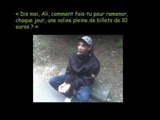 « Dis moi, Ali, comment fais-tu pour ramener, chaque jour, une valise pleine de billets de 10 euros ? » 