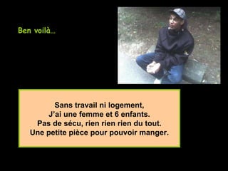 Sans travail ni logement, J’ai une femme et 6 enfants. Pas de sécu, rien rien rien du tout. Une petite pièce pour pouvoir manger. Ben voilà…