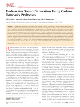 Underwater Sound Generation Using Carbon
Nanotube Projectors
Ali E. Aliev,* Marcio D. Lima, Shaoli Fang, and Ray H. Baughman
Alan G. MacDiarmid NanoTech Institute, University of Texas at Dallas, Richardson, Texas 75083
ABSTRACT The application of solid-state fabricated carbon nanotube sheets as thermoacoustic projectors is extended from air to
underwater applications, thereby providing surprising results. While the acoustic generation efﬁciency of a liquid immersed nanotube
sheet is profoundly degraded by nanotube wetting, the hydrophobicity of the nanotube sheets in water results in an air envelope
about the nanotubes that increases pressure generation efﬁciency a hundred-fold over that obtained by immersion in wetting alcohols.
Due to nonresonant sound generation, the emission spectrum of a liquid-immersed nanotube sheet varies smoothly over a wide
frequency range, 1-105
Hz. The sound projection efﬁciency of nanotube sheets substantially exceeds that of much heavier and thicker
ferroelectric acoustic projectors in the important region below about 4 kHz, and this performance advantage increases with decreasing
frequency. While increasing thickness by stacking sheets eventually degrades performance due to decreased ability to rapidly transform
thermal energy to acoustic pulses, use of tandem stacking of separated nanotube sheets (that are addressed with phase delay) eliminates
this problem. Encapsulating the nanotube sheet projectors in argon provided attractive performance at needed low frequencies, as
well as a realized energy conversion efﬁciency in air of 0.2%, which can be enhanced by increasing the modulation of temperature.
KEYWORDS Carbon nanotubes, thermoacoustic, sound generation, sonar
R
ecent pioneering work of Fan, Jiang, and colleagues1
has demonstrated that carbon nanotube sheets can
act as powerful thermoacoustic loudspeakers, which
are easy to construct and are deployable even on ordinary
textiles, including a ﬂag that is ﬂapping in the wind. The
utilized wide carbon nanotube (CNT) sheets were produced
by solid-state draw from carbon nanotube forests.2,3
The
present goal is to evaluate the possibility of using this
nanotube-sheet-based thermoacoustic effect for effective
sound generation in liquids. The potential for high-power
density, large surface area, wide-band generation of con-
tinuous, pulsed, or modulated wave output for sonar use and
other in-liquid applications is of special interest. Underwater
thermoacoustic generation of sound is distinctly different
from conventional underwater transduction, where the
physical displacement of an actuating element is required.
Thermoacoustic sound generation results from temper-
ature variation in a carbon nanotube sheet that is produced
by heating the sheet using an applied alternating voltage.1
A hot CNT sheet heats up surrounding air in the loud speaker
application, thereby inducing volume expansion and sub-
sequent pressure waves. Due to the extremely low heat
capacitance of the CNT sheet and correspondingly low
thermal inertia (low density, ∼1.5 mg/cm3
, and low areal
density, ∼3 µg/cm2
),2
the sheet temperature synchronizes
with electrical current in a wide frequency range, 1-105
Hz.
No mechanical vibration of a carbon multiwalled nanotube
(MWNT) sheet was observed using a laser vibrometer.1
However, at very low frequencies of 3-10 Hz in air (de-
pending on sheet length and applied tension), mechanical
resonance vibrations induced by charge injection and result-
ing tube-tube repulsion were observed for a high applied
electrostatic potential of >100 V.4
Since the thermoacoustic loudspeaker acts as a heat
engine, the maximum energy conversion efﬁciency, accord-
ing to Carnot’s theorem, cannot exceed η ) 1 - Tc/Th, where
Tc and Th are the absolute temperatures of the cold and hot
reservoirs, respectively. For Tc ) 295 K and Th ) 373 K, the
efﬁciency limit is 20%. Taking into account heat accumula-
tion in the bundles and blackbody radiation from the hot
nanotube surface,5
the real conversion efﬁciency hardly can
exceed 2%. A ﬁgure like 2.5% is typical for most devices
that convert mechanical or electrical energy to acoustic
energy, such as musical instrument, the human voice, and
even jet aircraft engines.6
We presently investigate the peculiarities of thermoa-
coustic sound generation in liquids and analyze optimal
conditions for underwater sound generation using thin self-
supported or supported carbon nanotube sheets that are
either aligned or highly disordered and comprise either
MWNTs or single-walled nanotubes (SWNTs). There are
three major components to thermoacoustic sound genera-
tion efﬁciency from a projector sheet: (1) the ability of the
projector material to be rapidly electrically heated and then
to transfer heat to surrounding medium at high rate, thereby
returning to a starting temperature within the excitation
cycle; (2) the working medium, which enables rapid heat
transfer while minimizing effective increase in the heat
capacity of the projector material, and surviving possibly
extreme temperature of the projector material; and (3)
possible packaging, which provides protection for the pro-
*Corresponding author, Ali.Aliev@utdallas.edu.
Received for review: 01/21/2010
Published on Web: 05/27/2010
pubs.acs.org/NanoLett
© 2010 American Chemical Society 2374 DOI: 10.1021/nl100235n | Nano Lett. 2010, 10, 2374–2380
 