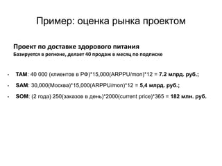 Пример: оценка рынка проектом
• TAM: 40 000 (клиентов в РФ)*15,000(ARPPU/mon)*12 = 7.2 млрд. руб.;
• SAM: 30,000(Москва)*15,000(ARPPU/mon)*12 = 5,4 млрд. руб.;
• SOM: (2 года) 250(заказов в день)*2000(current price)*365 = 182 млн. руб.
Проект по доставке здорового питания
Базируется в регионе, делает 40 продаж в месяц по подписке
 