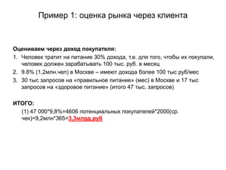 Пример 1: оценка рынка через клиента
Оцениваем через доход покупателя:
1. Человек тратит на питание 30% дохода, т.е. для того, чтобы их покупали,
человек должен зарабатывать 100 тыс. руб. в месяц
2. 9.8% (1,2млн.чел) в Москве – имеют дохода более 100 тыс руб/меc
3. 30 тыс запросов на «правильное питание» (мес) в Москве и 17 тыс
запросов на «здоровое питание» (итого 47 тыс. запросов)
ИТОГО:
(1) 47 000*9,8%=4606 потенциальных покупателей*2000(ср.
чек)=9,2млн*365=3,3млрд.руб
 