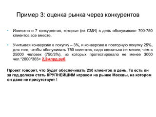 Пример 3: оценка рынка через конкурентов
• Известно о 7 конкурентах, которые (из СМИ) в день обслуживают 700-750
клиентов все вместе.
• Учитывая конверсию в покупку – 3%, и конверсию в повторную покупку 25%,
для того, чтобы обслуживать 750 клиентов, надо связаться не менее, чем с
25000 человек (750/3%), из которых протестировало не менее 3000
чел.*2000*365= 2,2млрд.руб.
Проект говорит, что будет обеспечивать 250 клиентов в день. То есть он
за год должен стать КРУПНЕЙШИМ игроком на рынке Москвы, на котором
он даже не присутствует !
 
