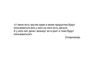«У меня есть крутая идея и моим продуктом будут
пользоваться все у кого на него есть деньги.
А у кого нет денег, возьмут их в долг и тоже будут
пользоваться!»
Стартапер.
 