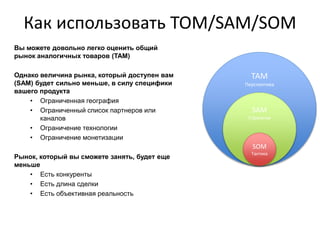 Как использовать TOM/SAM/SOM
ТАМ
Перспектива
SAM
Стратегия
SOM
Тактика
Вы можете довольно легко оценить общий
рынок аналогичных товаров (TAM)
Однако величина рынка, который доступен вам
(SAM) будет сильно меньше, в силу специфики
вашего продукта
• Ограниченная география
• Ограниченный список партнеров или
каналов
• Ограничение технологии
• Ограничение монетизации
Рынок, который вы сможете занять, будет еще
меньше
• Есть конкуренты
• Есть длина сделки
• Есть объективная реальность
 