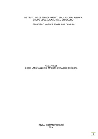 1
INSTITUTO DE DESENVOLVIMENTO EDUCACIONAL ALIANÇA
GRUPO EDUCACIONAL ÍTALO BRASILEIRO
FRANCISCO VAGNER SOARES DE OLIVEIRA
ALIEXPRESS
COMO UM BRASILEIRO IMPOSTA PARA USO PESSOAL
ITINGA DO MARANHÃO/MA
2014
 