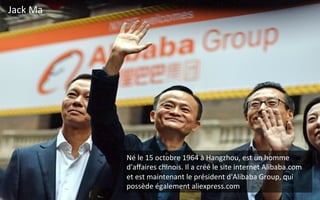 Jack	
  Ma	
  	
  
Né	
  le	
  15	
  octobre	
  1964	
  à	
  Hangzhou,	
  est	
  un	
  homme	
  
d'aﬀaires	
  chinois.	
  Il	
  a	
  créé	
  le	
  site	
  internet	
  Alibaba.com	
  
et	
  est	
  maintenant	
  le	
  président	
  d'Alibaba	
  Group,	
  qui	
  
possède	
  également	
  aliexpress.com	
  
 