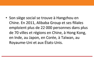 •  Son	
  siège	
  social	
  se	
  trouve	
  à	
  Hangzhou	
  en	
  
Chine.	
  En	
  2011,	
  Alibaba	
  Group	
  et	
  ses	
  ﬁliales	
  
emploient	
  plus	
  de	
  22	
  000	
  personnes	
  dans	
  plus	
  
de	
  70	
  villes	
  et	
  régions	
  en	
  Chine,	
  à	
  Hong	
  Kong,	
  
en	
  Inde,	
  au	
  Japon,	
  en	
  Corée,	
  à	
  Taïwan,	
  au	
  
Royaume-­‐Uni	
  et	
  aux	
  États-­‐Unis.	
  
 