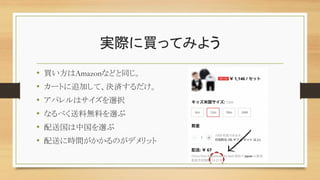 実際に買ってみよう
• 買い方はAmazonなどと同じ。
• カートに追加して、決済するだけ。
• アパレルはサイズを選択
• なるべく送料無料を選ぶ
• 配送国は中国を選ぶ
• 配送に時間がかかるのがデメリット
 