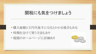 関税にも気をつけましょう
• 購入総額１万円代後半になるとかかる場合もある
• 時期を分けて買う方法もあり
• 税関のホームページに詳細あり
 