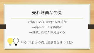 売れ筋商品発見
アリエクスプレスで仕入れ追加
→商品ページを再出品
→継続した収入が見込める
いくつも自分の売れ筋商品を見つけよう
 