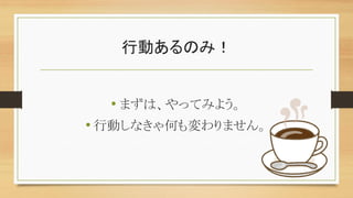 行動あるのみ！
• まずは、やってみよう。
• 行動しなきゃ何も変わりません。
 