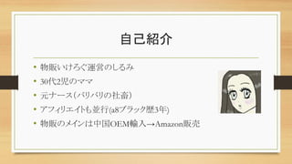 自己紹介
• 物販いけろぐ運営のしるみ
• 30代2児のママ
• 元ナース（バリバリの社畜）
• アフィリエイトも並行(a8ブラック歴3年)
• 物販のメインは中国OEM輸入→Amazon販売
 