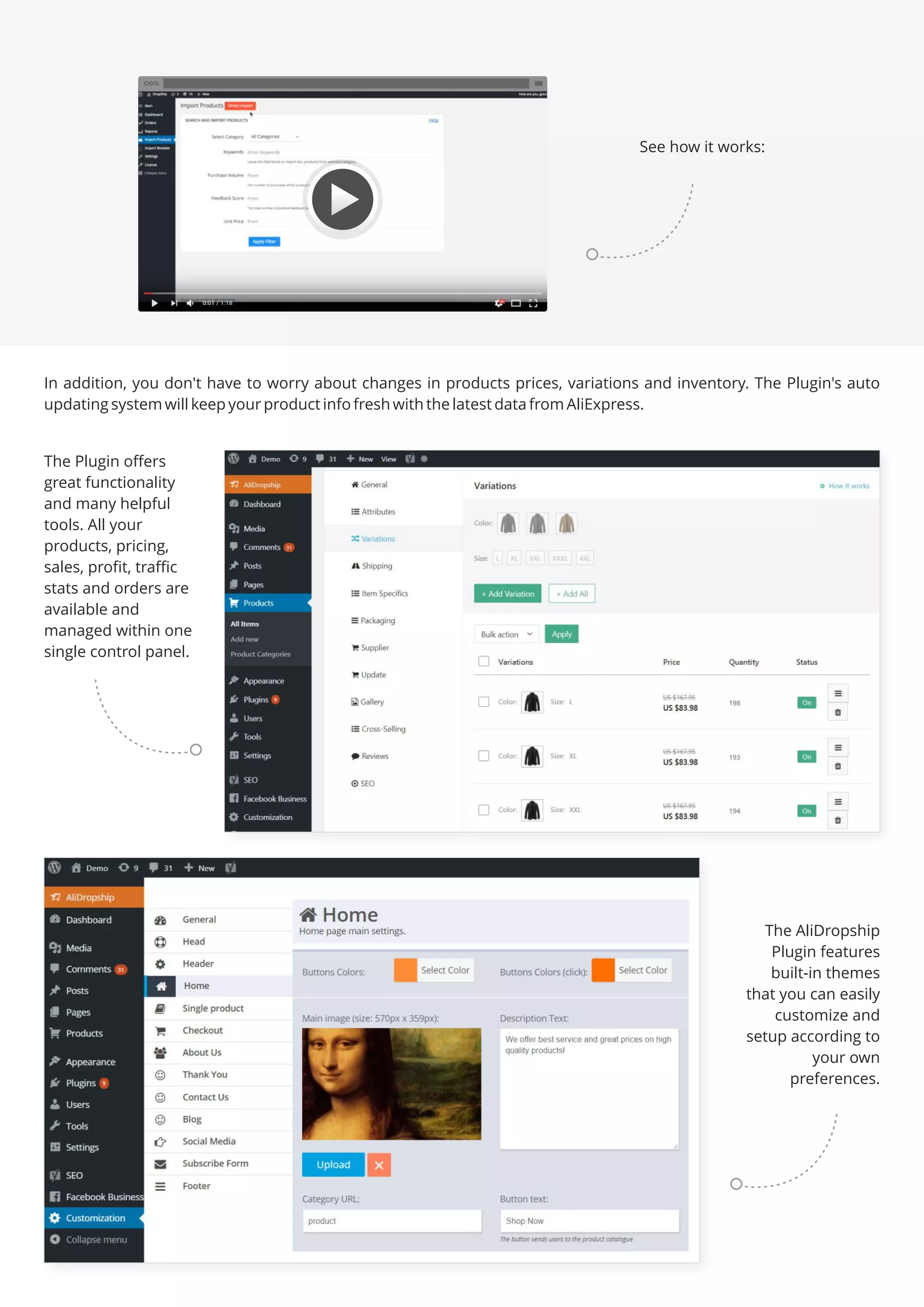 In addition, you don't have to worry about changes in products prices, variations and inventory. The Plugin's auto
updating system will keep your product info fresh with the latest data from AliExpress.
The Plugin offers
great functionality
and many helpful
tools. All your
products, pricing,
sales, profit, traffic
stats and orders are
available and
managed within one
single control panel.
The AliDropship
Plugin features
built-in themes
that you can easily
customize and
setup according to
your own
preferences.
See how it works:
 