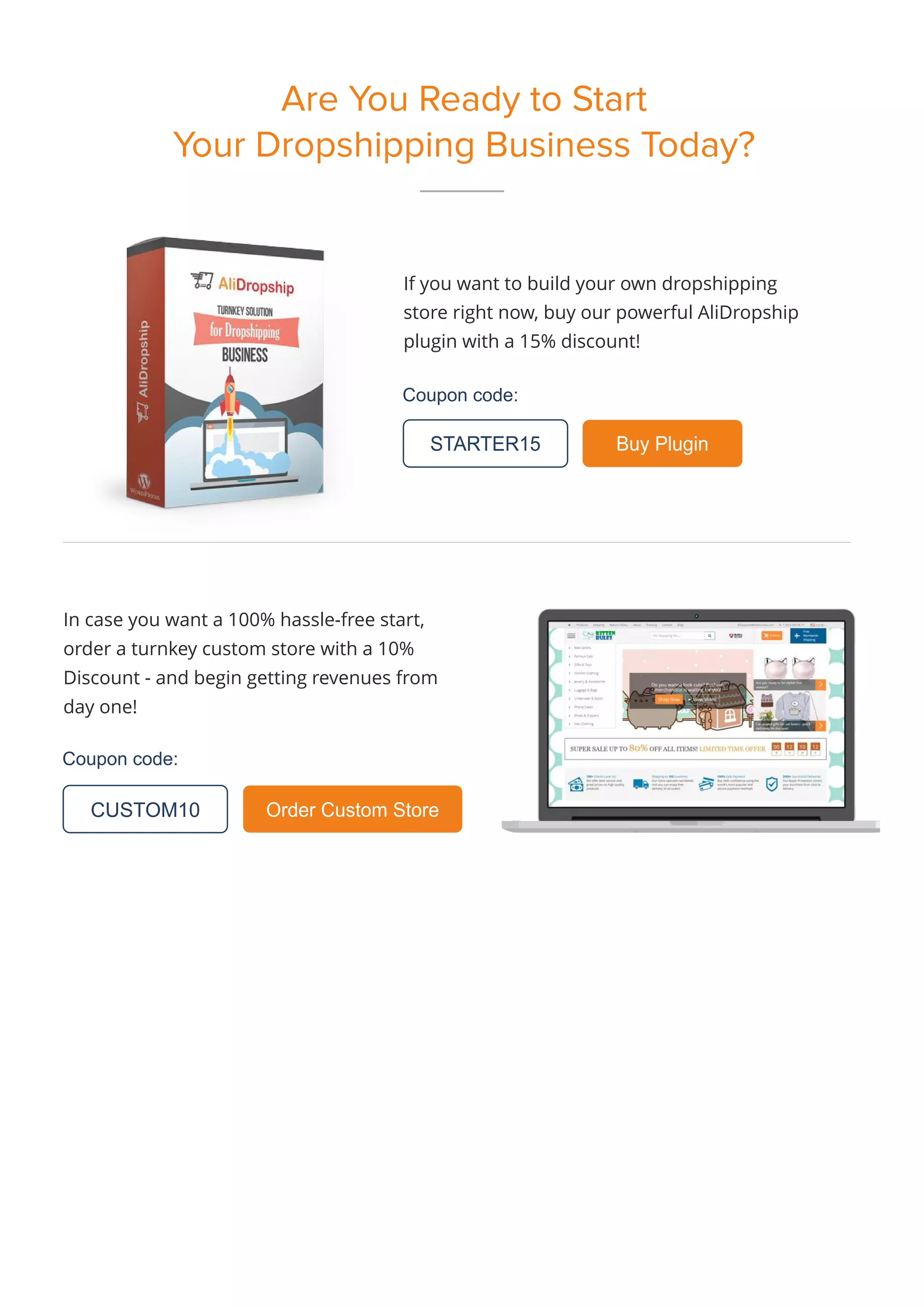 Are You Ready to Start
Your Dropshipping Business Today?
If you want to build your own dropshipping
store right now, buy our powerful AliDropship
plugin with a 15% discount!
Coupon code:
Coupon code:
STARTER15 Buy Plugin
In case you want a 100% hassle-free start,
order a turnkey custom store with a 10%
Discount - and begin getting revenues from
day one!
Order Custom Store
CUSTOM10
 