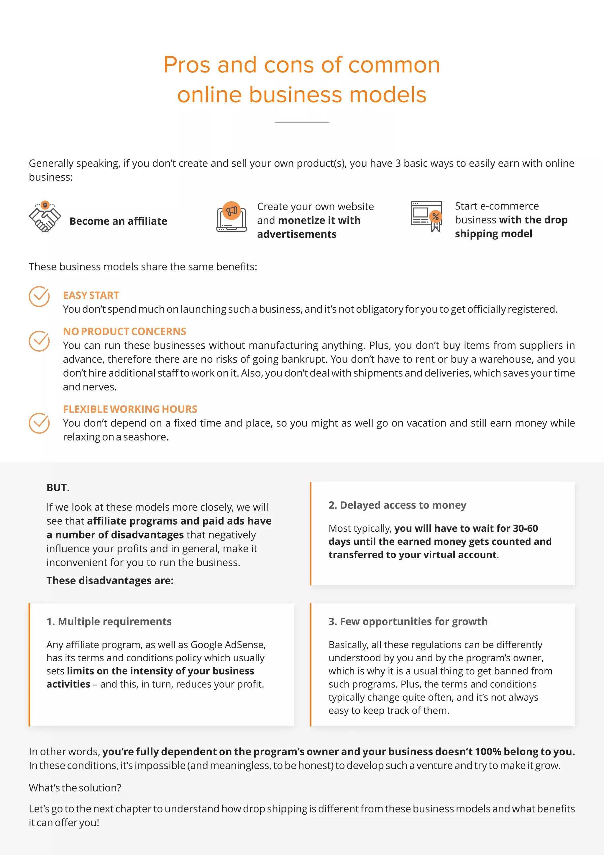 Pros and cons of common
online business models
Generally speaking, if you don’t create and sell your own product(s), you have 3 basic ways to easily earn with online
business:
These business models share the same benefits:
EASY START
You don’t spend much on launching such a business, and it’s not obligatory for you to get officially registered.
NO PRODUCT CONCERNS
You can run these businesses without manufacturing anything. Plus, you don’t buy items from suppliers in
advance, therefore there are no risks of going bankrupt. You don’t have to rent or buy a warehouse, and you
don’t hire additional staff to work on it. Also, you don’t deal with shipments and deliveries, which saves your time
and nerves.
FLEXIBLE WORKING HOURS
You don’t depend on a fixed time and place, so you might as well go on vacation and still earn money while
relaxing on a seashore.
Become an affiliate
BUT.
If we look at these models more closely, we will
see that affiliate programs and paid ads have
a number of disadvantages that negatively
influence your profits and in general, make it
inconvenient for you to run the business.
These disadvantages are:
1. Multiple requirements
Any affiliate program, as well as Google AdSense,
has its terms and conditions policy which usually
sets limits on the intensity of your business
activities – and this, in turn, reduces your profit.
2. Delayed access to money
Most typically, you will have to wait for 30-60
days until the earned money gets counted and
transferred to your virtual account.
3. Few opportunities for growth
Basically, all these regulations can be differently
understood by you and by the program’s owner,
which is why it is a usual thing to get banned from
such programs. Plus, the terms and conditions
typically change quite often, and it’s not always
easy to keep track of them.
Start e-commerce
business with the drop
shipping model
Create your own website
and monetize it with
advertisements
In other words, you’re fully dependent on the program’s owner and your business doesn’t 100% belong to you.
In these conditions, it’s impossible (and meaningless, to be honest) to develop such a venture and try to make it grow.
What’s the solution?
Let’s go to the next chapter to understand how drop shipping is different from these business models and what benefits
it can offer you!
 