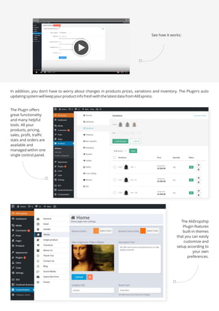 In addition, you don't have to worry about changes in products prices, variations and inventory. The Plugin's auto
updating system will keep your product info fresh with the latest data from AliExpress.
The Plugin offers
great functionality
and many helpful
tools. All your
products, pricing,
sales, profit, traffic
stats and orders are
available and
managed within one
single control panel.
The AliDropship
Plugin features
built-in themes
that you can easily
customize and
setup according to
your own
preferences.
See how it works:
 
