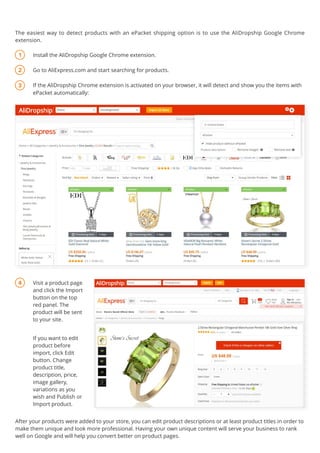 Visit a product page
and click the Import
button on the top
red panel. The
product will be sent
to your site.
Install the AliDropship Google Chrome extension.
Go to AliExpress.com and start searching for products.
If the AliDropship Chrome extension is activated on your browser, it will detect and show you the items with
ePacket automatically:
After your products were added to your store, you can edit product descriptions or at least product titles in order to
make them unique and look more professional. Having your own unique content will serve your business to rank
well on Google and will help you convert better on product pages.
4
3
2
1
If you want to edit
product before
import, click Edit
button. Change
product title,
description, price,
image gallery,
variations as you
wish and Publish or
Import product.
 
