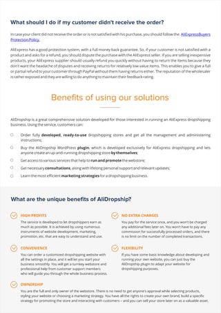 What should I do if my customer didn't receive the order?
In case your client did not receive the order or is not satisfied with his purchase, you should follow the AliExpressBuyers
Protection Policy.
AliExpress has a good protection system, with a full money back guarantee. So, if your customer is not satisfied with a
product and asks for a refund, you should dispute the purchase with the AliExpress seller. If you are selling inexpensive
products, your AliExpress supplier should usually refund you quickly without having to return the items because they
don't want the headache of disputes and receiving returns for relatively low value items. This enables you to give a full
or partial refund to your customer through PayPal without them having returns either. The reputation of the wholesaler
is rather exposed and they are willing to do anything to maintain their feedback rating.
AliDropship is a great comprehensive solution developed for those interested in running an AliExpress dropshipping
business. Using the service, customers can:
What are the unique benefits of AliDropship?
HIGH PROFITS
The service is developed to let dropshippers earn as
much as possible. It is achieved by using numerous
instruments of website development, marketing,
promotion, etc. that are easy to understand and use.
CONVENIENCE
You can order a customized dropshipping website with
all the settings in place, and it will let you start your
business smoothly. You will get a turnkey webstore and
professional help from customer support members
who will guide you through the whole business process.
OWNERSHIP
You are the full and only owner of the webstore. There is no need to get anyone's approval while selecting products,
styling your website or choosing a marketing strategy. You have all the rights to create your own brand, build a specific
strategy for promoting the store and interacting with customers – and you can sell your store later on as a valuable asset.
NO EXTRA CHARGES
You pay for the service once, and you won't be charged
any additional fees later on. You won't have to pay any
commission for successfully processed orders, and there
is no limit on the number of completed transactions.
FLEXIBILITY
If you have some basic knowledge about developing and
running your own website, you can just buy the
AliDropship plugin to adapt your website for
dropshipping purposes.
Benefits of using our solutions
 