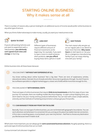 STARTING ONLINE BUSINESS:
Why it makes sense at all
There is number of reasons why a person looking for an additional source of income would prefer online business to
any other type of venture.
When you think of alternative ways to make money, usually, you want your new business to be:
YOU CAN START IT WITHOUT ANY EXPERIENCE AT ALL
You know nothing about online business? Not a big deal. There are tons of explanatory articles,
educational videos, thematic forum threads and other recourses to guide you through. You don’t have to
be a software specialist or a digital marketing guru: a basic set of skills will be more than enough for this.
YOU CAN LAUNCH IT WITH MINIMAL COSTS
There are types of online businesses that require little to no investments at the first steps of your new
journey. For example, there are reselling models like drop shipping – to open a drop shipping store, you
don’t need to risk your money and buy products beforehand. You can start with a basic simple website,
and only use free methods of marketing and promotion until you got your first profits.
YOU CAN MANAGE IT FROM ANY POINT ON THE GLOBE
Basically, if you run any type of online business, you are not limited with geographic boundaries. You can
work wherever and whenever it is convenient for you as long as this place has stable Internet connection.
A first-class co-working space, a sunny beach, your own tiny kitchen – feel free to choose any destination
you like because it won't matter at all.
QUICK TO START
If you’re still working full-time and
just want to experiment with a
new business, you obviously
can’t spend much time and
energy on learning.
EASY TO RUN
The main reason why we give up
on our regular jobs is our desire to
have more free time. Why waste
hours on dull reports or risk your
life in a dangerous manufacturing
facility if you can enjoy relaxing
time with your family?
Online business ticks all these boxes because:
What’s even more important, you can always go for semi-automated business solutions. Roughly speaking, there is a
particular type of online business that can run itself.
Curious to know? Let’s discover it together!
LOW-COST
Different types of businesses
require different amount of
financial investments at the
beginning. For example, if you want
to open a store to resell someone
else’s products, can you afford
buying these items upfront in bulk?
1
2
3
 