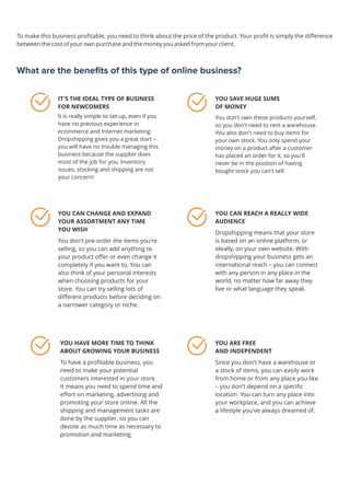What are the benefits of this type of online business?
IT'S THE IDEAL TYPE OF BUSINESS
FOR NEWCOMERS
It is really simple to set up, even if you
have no previous experience in
ecommerce and Internet marketing.
Dropshipping gives you a great start –
you will have no trouble managing this
business because the supplier does
most of the job for you. Inventory
issues, stocking and shipping are not
your concern!
YOU SAVE HUGE SUMS
OF MONEY
You don't own these products yourself,
so you don't need to rent a warehouse.
You also don't need to buy items for
your own stock. You only spend your
money on a product after a customer
has placed an order for it, so you'll
never be in the position of having
bought stock you can't sell.
YOU CAN REACH A REALLY WIDE
AUDIENCE
Dropshipping means that your store
is based on an online platform, or
ideally, on your own website. With
dropshipping your business gets an
international reach – you can connect
with any person in any place in the
world, no matter how far away they
live or what language they speak.
 