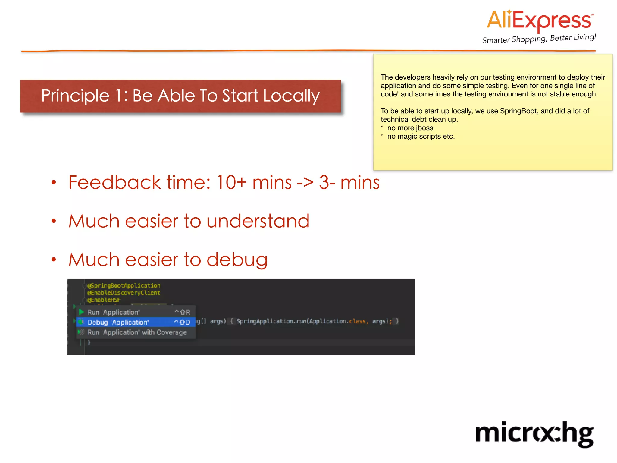 Principle 1: Be Able To Start Locally
• Feedback time: 10+ mins -> 3- mins
• Much easier to understand
• Much easier to debug
The developers heavily rely on our testing environment to deploy their
application and do some simple testing. Even for one single line of
code! and sometimes the testing environment is not stable enough.

To be able to start up locally, we use SpringBoot, and did a lot of
technical debt clean up.

* no more jboss

* no magic scripts etc.
 