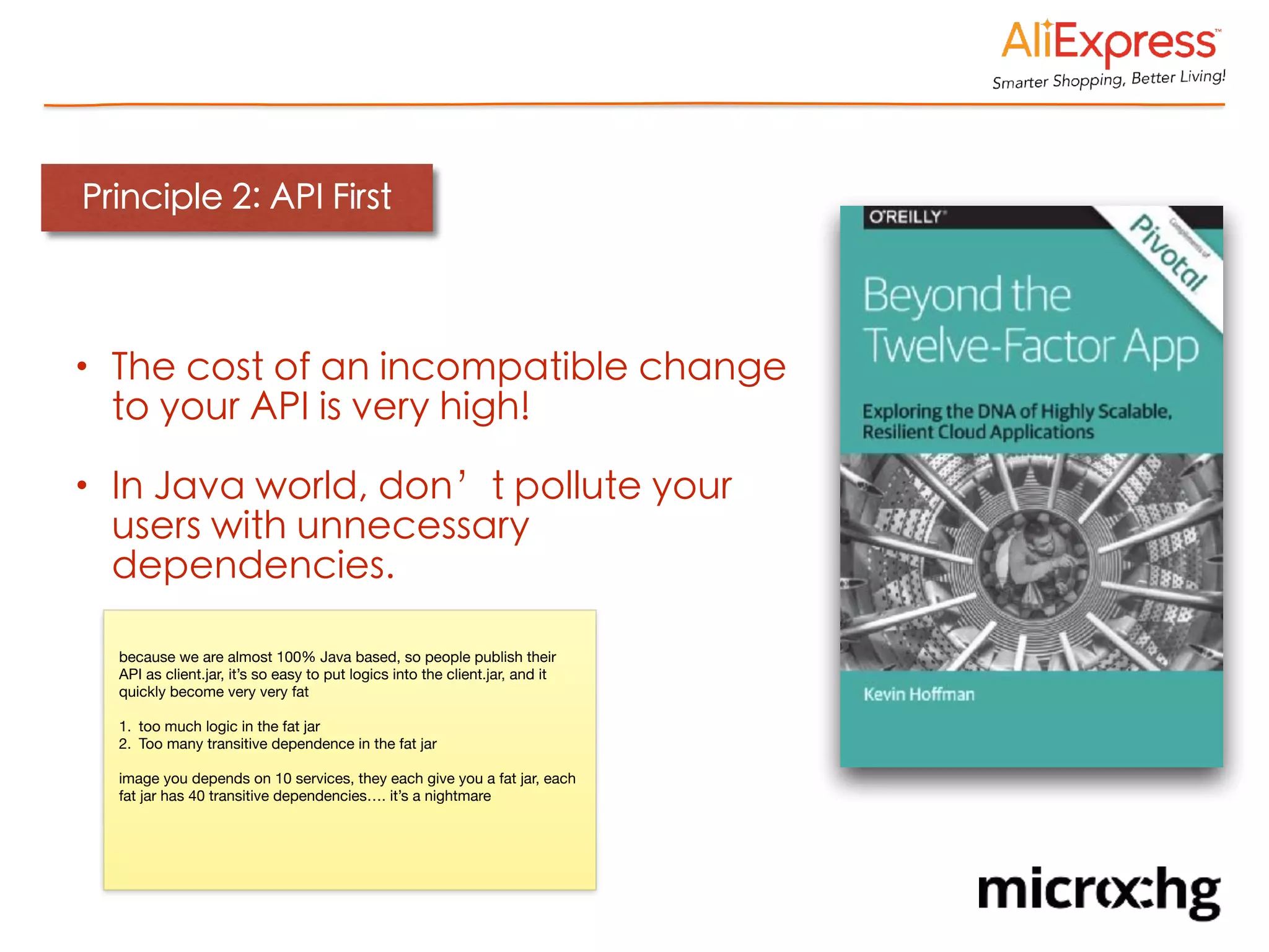 Principle 2: API First
• The cost of an incompatible change
to your API is very high!
• In Java world, don’t pollute your
users with unnecessary
dependencies.
because we are almost 100% Java based, so people publish their
API as client.jar, it’s so easy to put logics into the client.jar, and it
quickly become very very fat

1. too much logic in the fat jar

2. Too many transitive dependence in the fat jar

image you depends on 10 services, they each give you a fat jar, each
fat jar has 40 transitive dependencies…. it’s a nightmare
 