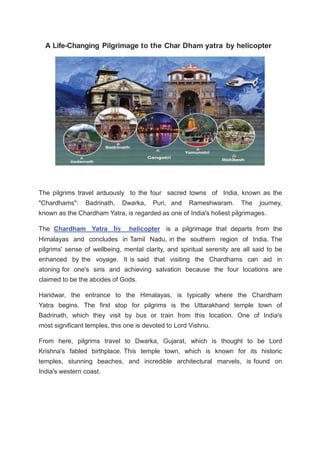 A Life-Changing Pilgrimage to the Char Dham yatra by helicopter
The pilgrims travel arduously to the four sacred towns of India, known as the
"Chardhams": Badrinath, Dwarka, Puri, and Rameshwaram. The journey,
known as the Chardham Yatra, is regarded as one of India's holiest pilgrimages.
The Chardham Yatra by helicopter is a pilgrimage that departs from the
Himalayas and concludes in Tamil Nadu, in the southern region of India. The
pilgrims' sense of wellbeing, mental clarity, and spiritual serenity are all said to be
enhanced by the voyage. It is said that visiting the Chardhams can aid in
atoning for one's sins and achieving salvation because the four locations are
claimed to be the abodes of Gods.
Haridwar, the entrance to the Himalayas, is typically where the Chardham
Yatra begins. The first stop for pilgrims is the Uttarakhand temple town of
Badrinath, which they visit by bus or train from this location. One of India's
most significant temples, this one is devoted to Lord Vishnu.
From here, pilgrims travel to Dwarka, Gujarat, which is thought to be Lord
Krishna's fabled birthplace. This temple town, which is known for its historic
temples, stunning beaches, and incredible architectural marvels, is found on
India's western coast.
 
