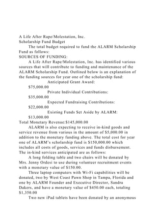 A Life After Rape/Molestation, Inc.
Scholarship Fund Budget
The total budget required to fund the ALARM Scholarship
Fund as follows:
SOURCES OF FUNDING:
A Life After Rape/Molestation, Inc. has identified various
sources that will contribute to funding and maintenance of the
ALARM Scholarship Fund. Outlined below is an explanation of
the funding sources for year one of the scholarship fund:
Anticipated Grant Award:
$75,000.00
Private Individual Contributions:
$35,000.00
Expected Fundraising Contributions:
$22,000.00
Existing Funds Set Aside by ALARM:
$13,000.00
Total Monetary Revenue:$145,000.00
ALARM is also expecting to receive in-kind goods and
service revenue from various in the amount of $5,000.00 in
addition to the monetary funding above. The total cost for year
one of ALARM’s scholarship fund is $150,000.00 which
includes all costs of goods, services and funds disbursement.
The in-kind services anticipated are as follows:
A long folding table and two chairs will be donated by
Mrs. Jenny Ordesi to use during volunteer recruitment events
with a monetary value of $150.00.
Three laptop computers with Wi-Fi capabilities will be
donated, two by West Coast Pawn Shop in Tampa, Florida and
one by ALARM Founder and Executive Director, Sandra
Dakers, and have a monetary value of $450.00 each, totaling
$1,350.00
Two new iPad tablets have been donated by an anonymous
 