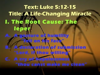 Text: Luke 5:12-15 
Title: A Life-Changing Miracle 
I. The Root Cause: The 
leper 
A. A gesture of humility 
“fell on his face” 
B. A declaration of submission 
“Lord, if thou willing” 
C. A cry of hopelessness 
“thou canst make me clean” 
 