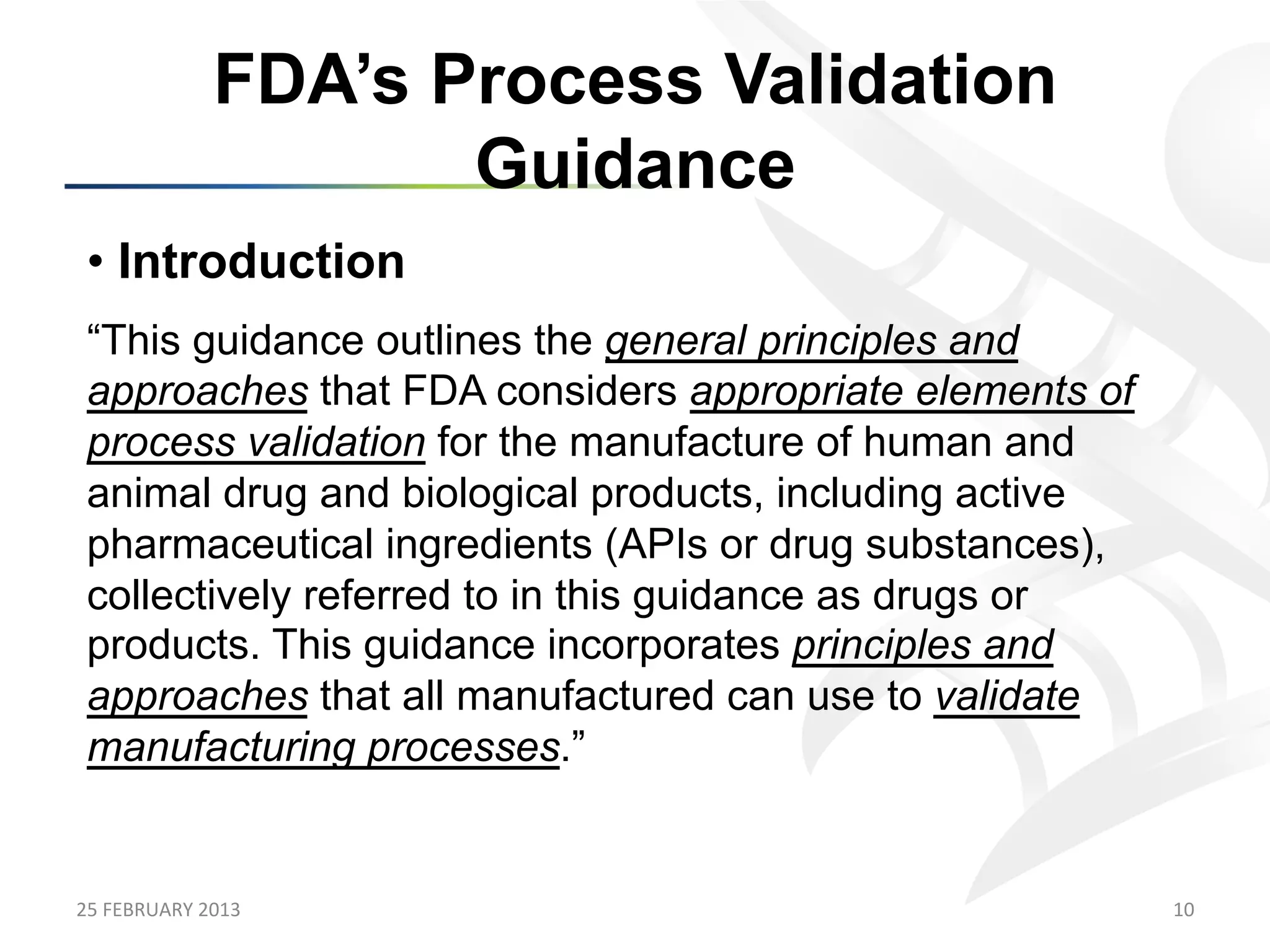 FDA’s Process Validation
                            Guidance
 •  Introduction
 “This guidance outlines the general principles and
 approaches that FDA considers appropriate elements of
 process validation for the manufacture of human and
 animal drug and biological products, including active
 pharmaceutical ingredients (APIs or drug substances),
 collectively referred to in this guidance as drugs or
 products. This guidance incorporates principles and
 approaches that all manufactured can use to validate
 manufacturing processes.”


25	
  FEBRUARY	
  2013	
                                 10	
  
 