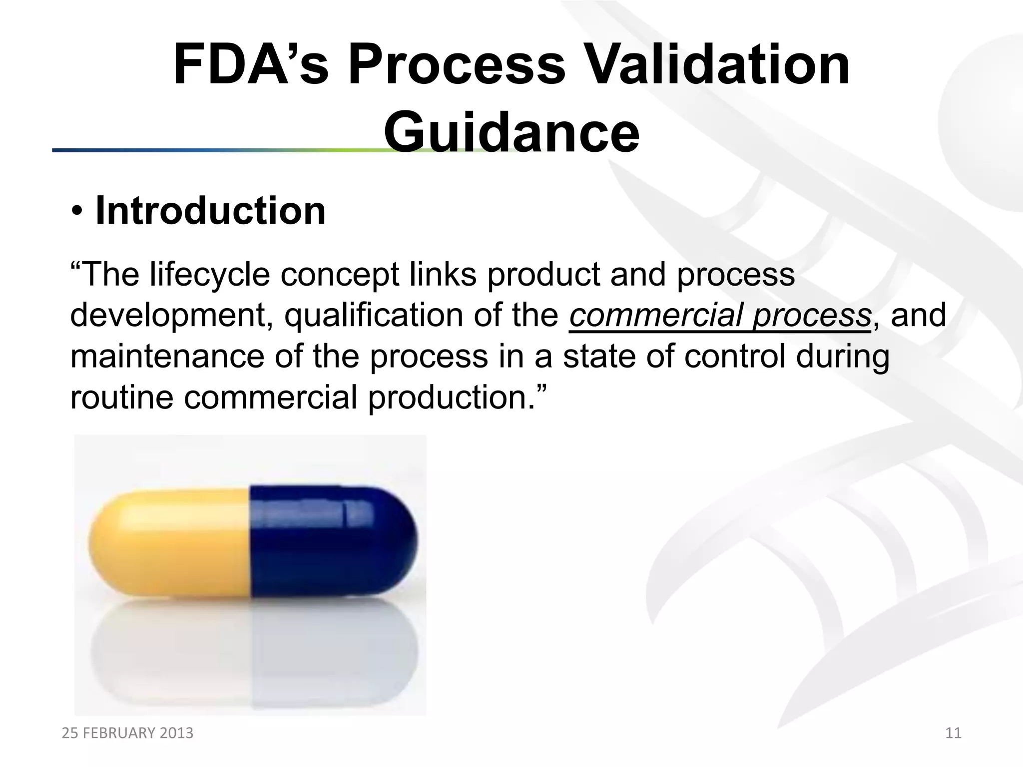 FDA’s Process Validation
                            Guidance
 •  Introduction
 “The lifecycle concept links product and process
 development, qualification of the commercial process, and
 maintenance of the process in a state of control during
 routine commercial production.”




25	
  FEBRUARY	
  2013	
                                 11	
  
 