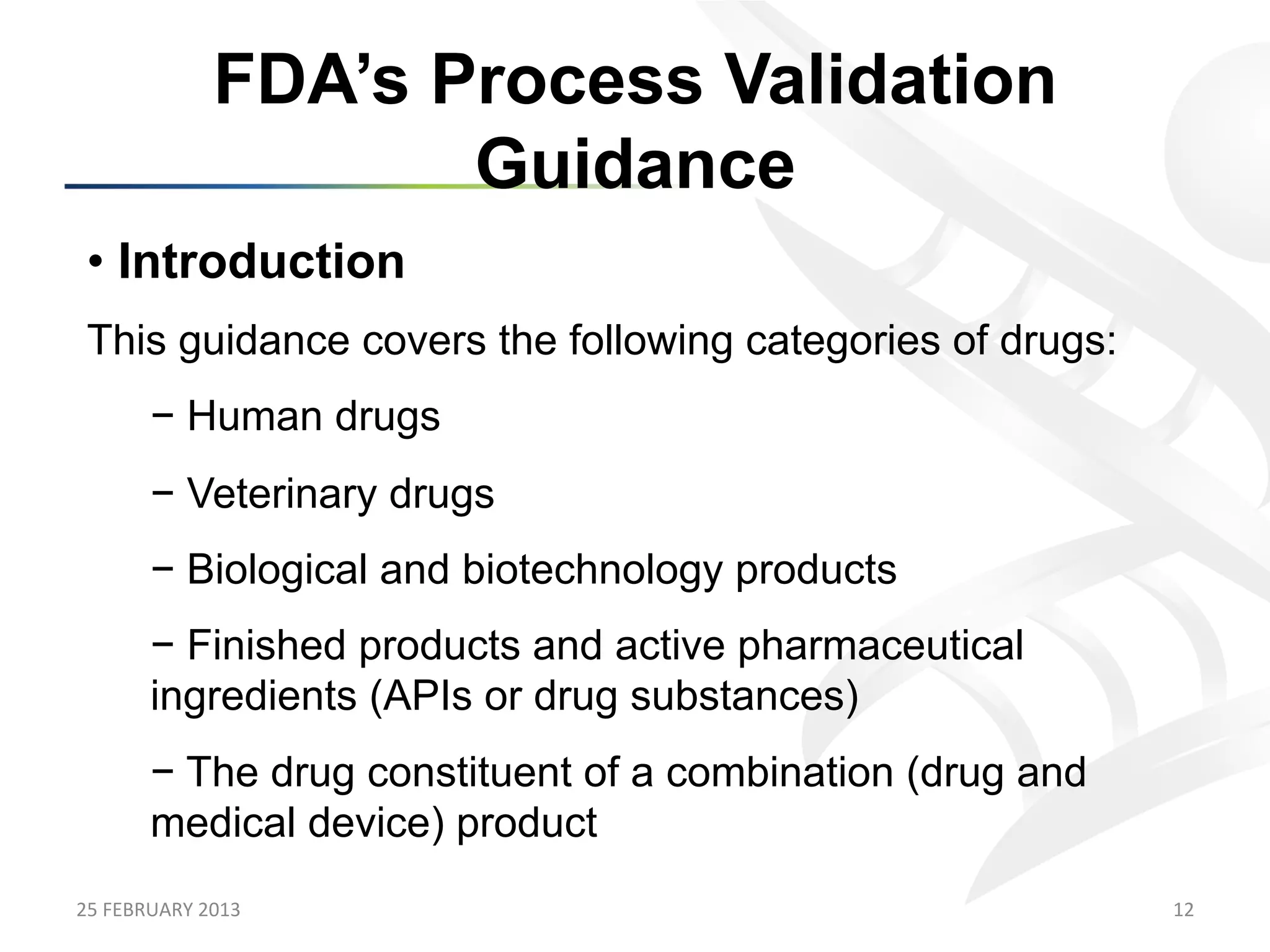 FDA’s Process Validation
                            Guidance
 •  Introduction
 This guidance covers the following categories of drugs:
           −  Human drugs
           −  Veterinary drugs
           −  Biological and biotechnology products
           −  Finished products and active pharmaceutical
           ingredients (APIs or drug substances)
           −  The drug constituent of a combination (drug and
           medical device) product
25	
  FEBRUARY	
  2013	
                                        12	
  
 